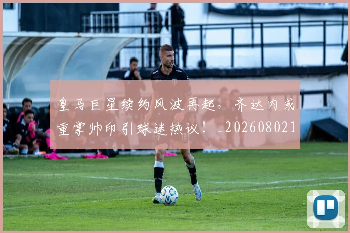 皇马巨星续约风波再起,齐达内或重掌帅印引球迷热议!_20260802163442