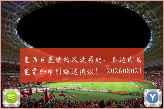 皇马巨星续约风波再起，齐达内或重掌帅印引球迷热议！_20260802163442